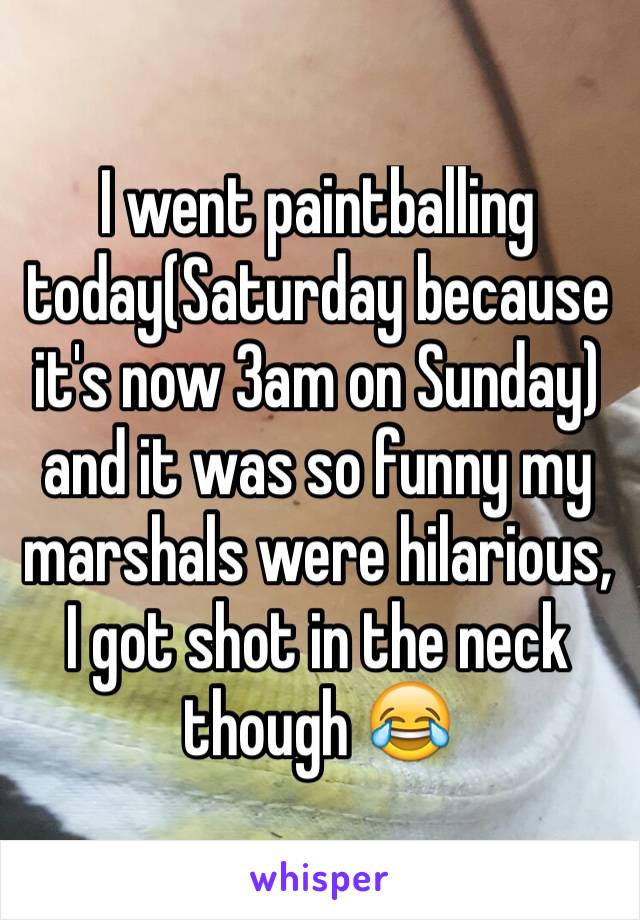 I went paintballing today(Saturday because it's now 3am on Sunday) and it was so funny my marshals were hilarious, I got shot in the neck though 😂