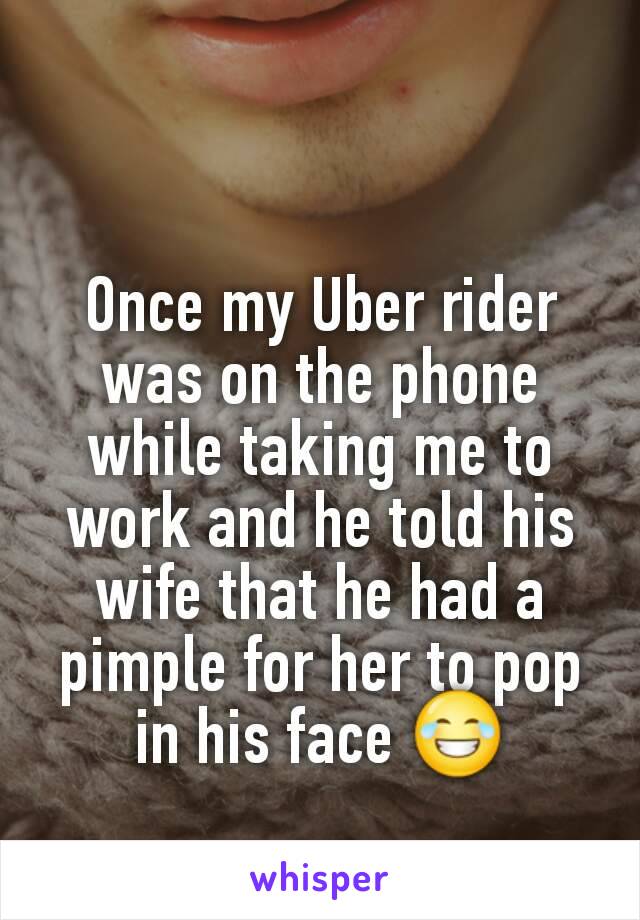 Once my Uber rider was on the phone while taking me to work and he told his wife that he had a pimple for her to pop in his face 😂