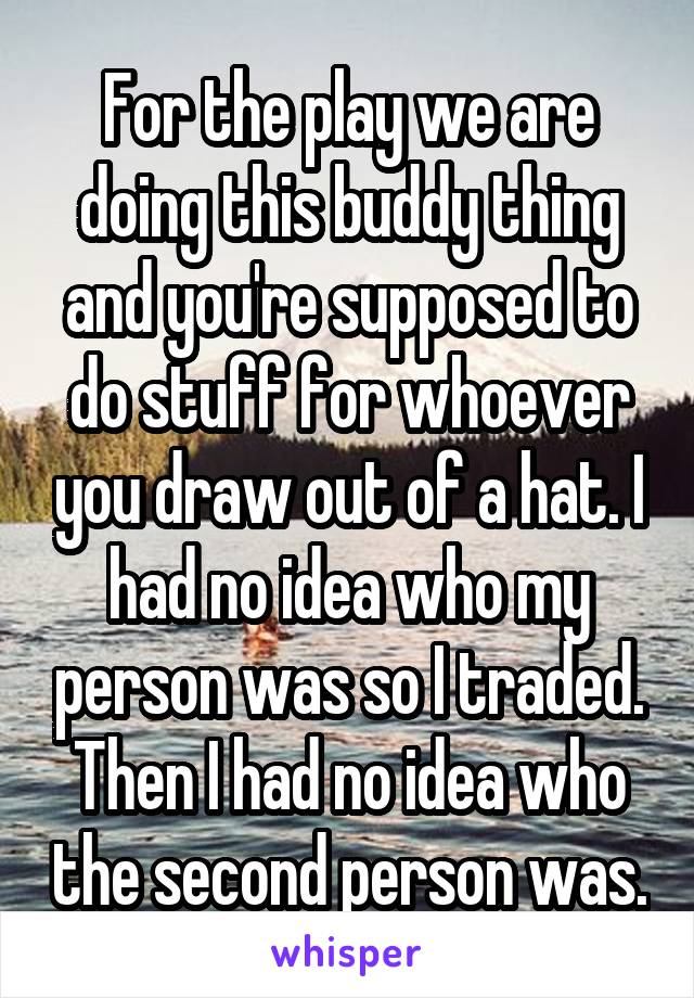 For the play we are doing this buddy thing and you're supposed to do stuff for whoever you draw out of a hat. I had no idea who my person was so I traded. Then I had no idea who the second person was.