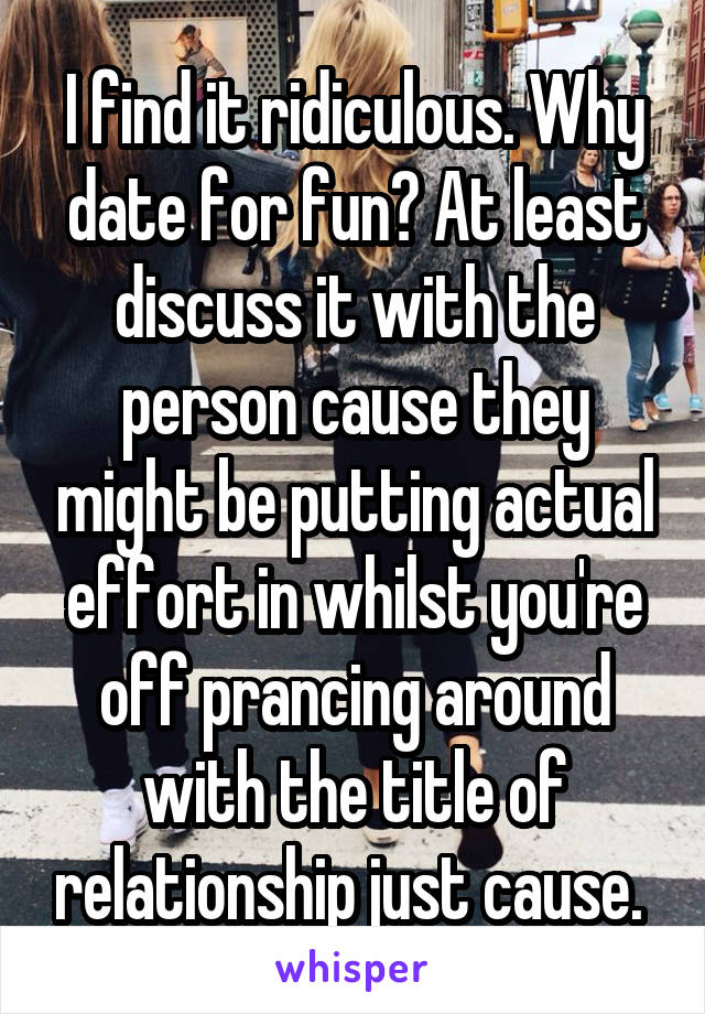 I find it ridiculous. Why date for fun? At least discuss it with the person cause they might be putting actual effort in whilst you're off prancing around with the title of relationship just cause. 