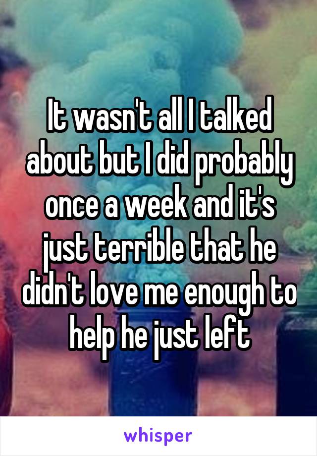 It wasn't all I talked about but I did probably once a week and it's just terrible that he didn't love me enough to help he just left