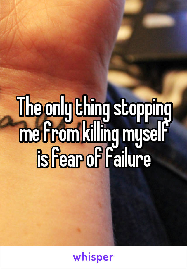 The only thing stopping me from killing myself is fear of failure