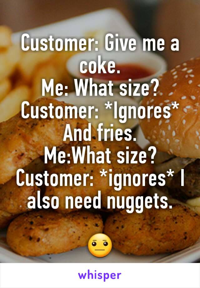 Customer: Give me a coke.
Me: What size?
Customer: *Ignores* And fries.
Me:What size?
Customer: *ignores* I also need nuggets.

😐