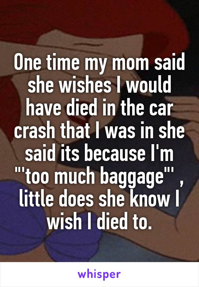 One time my mom said she wishes I would have died in the car crash that I was in she said its because I'm "'too much baggage"' , little does she know I wish I died to.