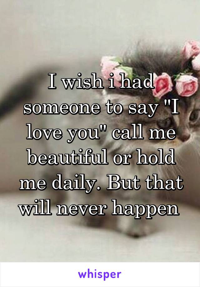 I wish i had someone to say "I love you" call me beautiful or hold me daily. But that will never happen 