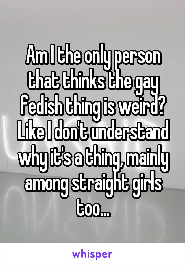 Am I the only person that thinks the gay fedish thing is weird?
Like I don't understand why it's a thing, mainly among straight girls too...