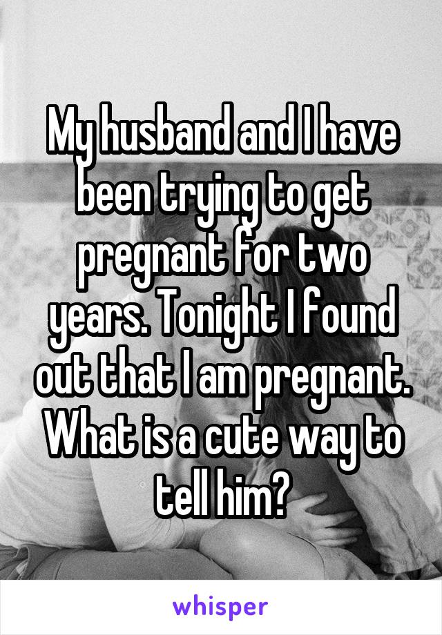 My husband and I have been trying to get pregnant for two years. Tonight I found out that I am pregnant. What is a cute way to tell him?