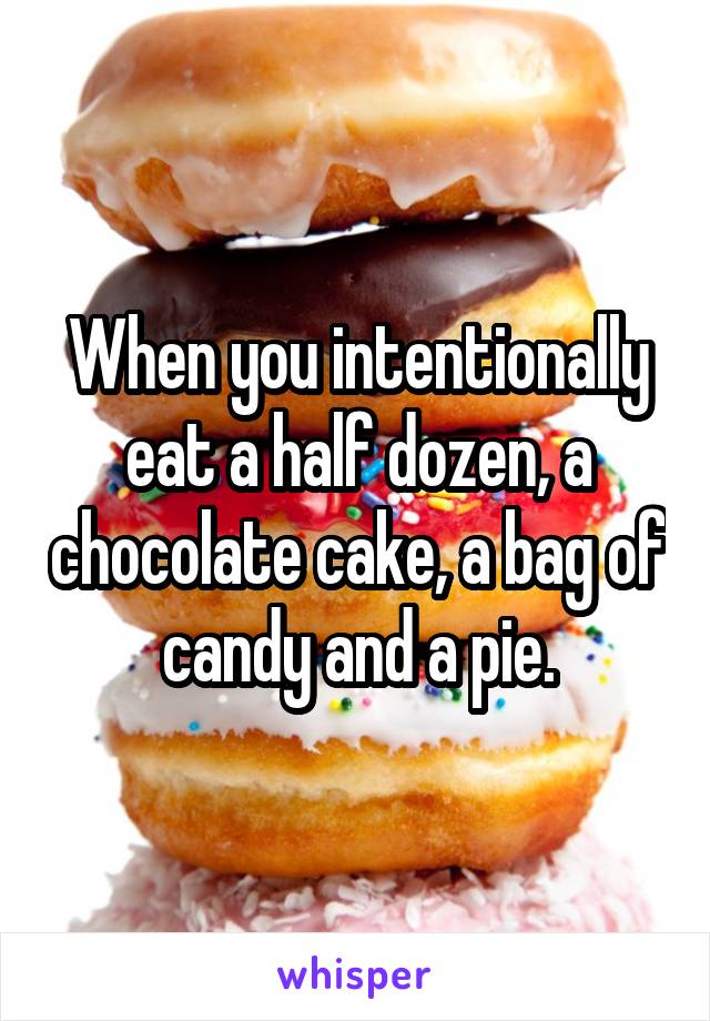 When you intentionally eat a half dozen, a chocolate cake, a bag of candy and a pie.