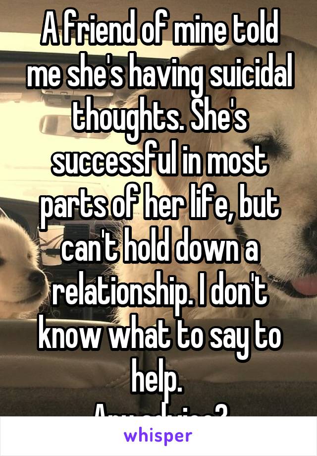 A friend of mine told me she's having suicidal thoughts. She's successful in most parts of her life, but can't hold down a relationship. I don't know what to say to help. 
Any advice?