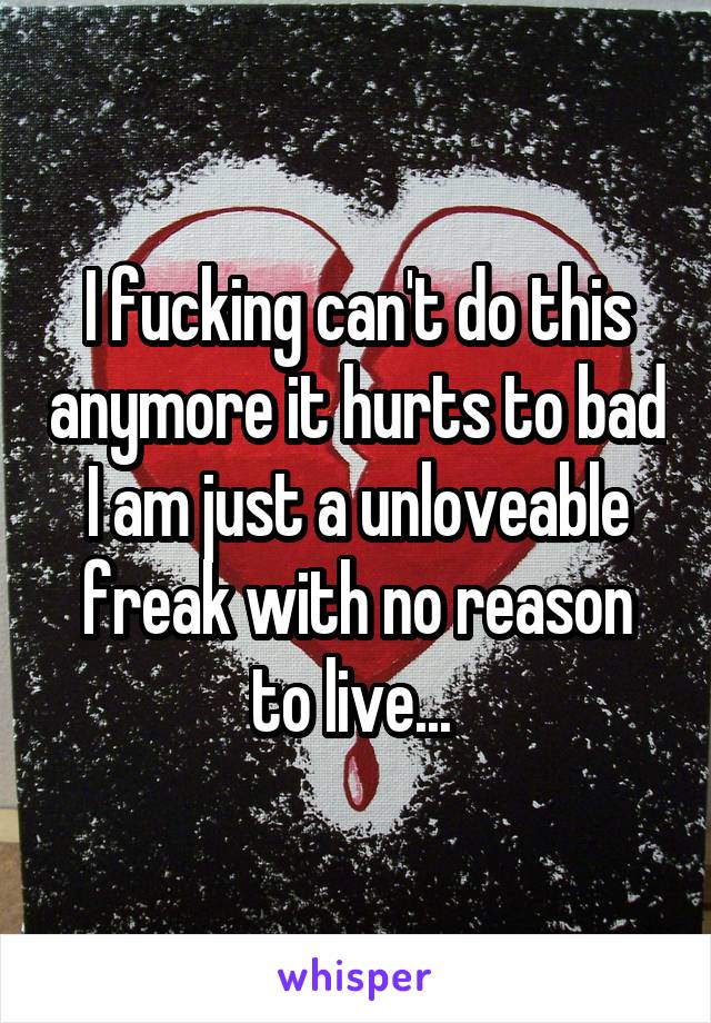 I fucking can't do this anymore it hurts to bad I am just a unloveable freak with no reason to live... 