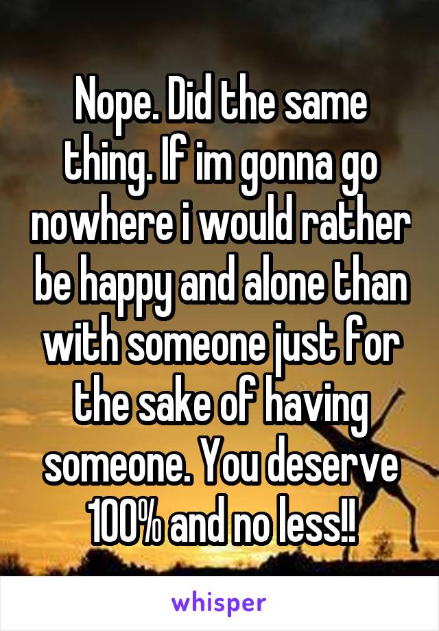Nope. Did the same thing. If im gonna go nowhere i would rather be happy and alone than with someone just for the sake of having someone. You deserve 100% and no less!!