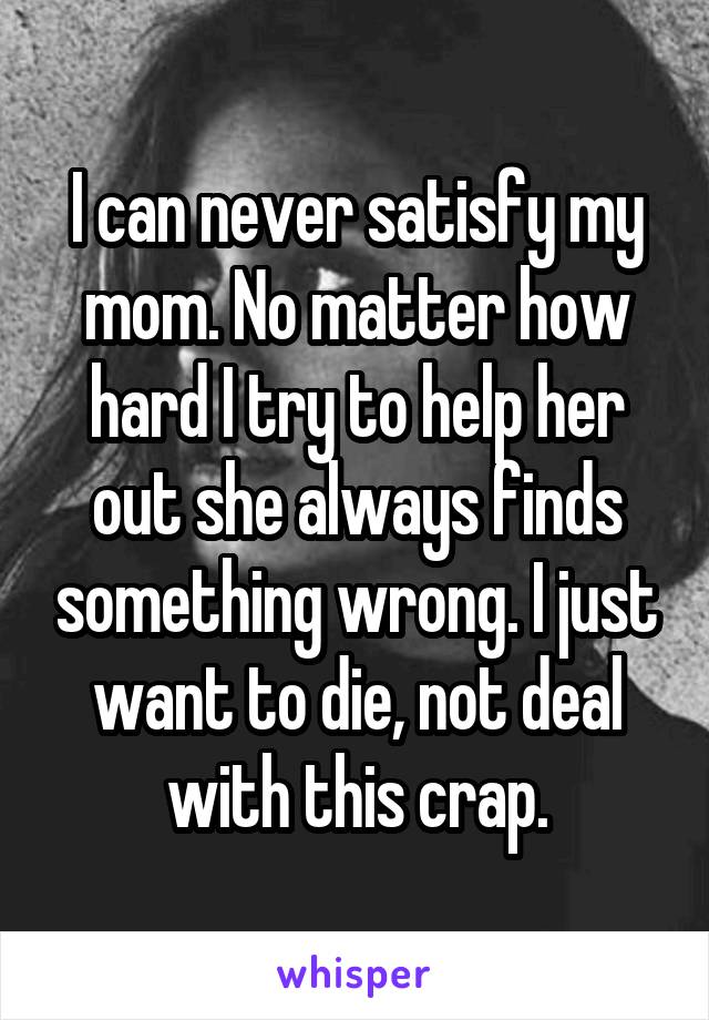 I can never satisfy my mom. No matter how hard I try to help her out she always finds something wrong. I just want to die, not deal with this crap.