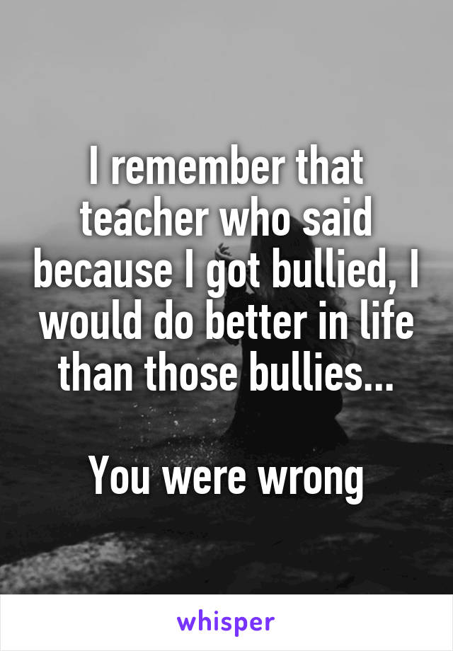 I remember that teacher who said because I got bullied, I would do better in life than those bullies...

You were wrong