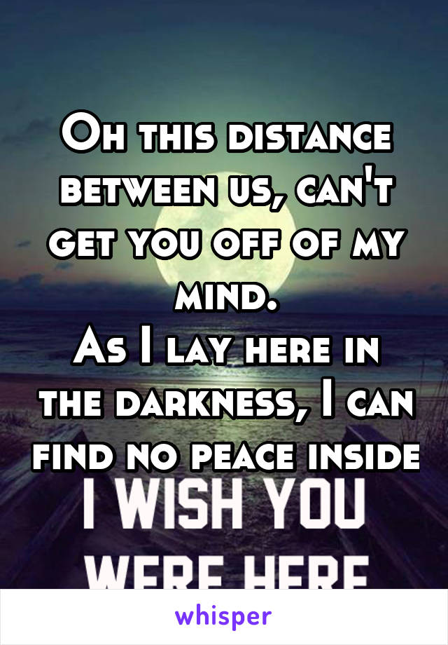 Oh this distance between us, can't get you off of my mind.
As I lay here in the darkness, I can find no peace inside 