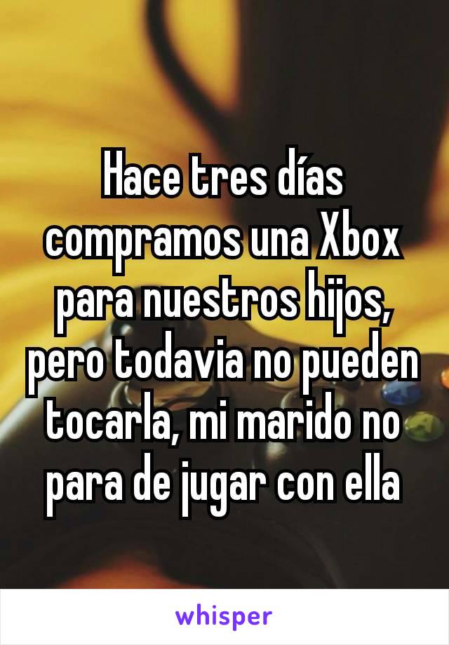 Hace tres días compramos una Xbox para nuestros hijos, pero todavia no pueden tocarla, mi marido no para de jugar con ella