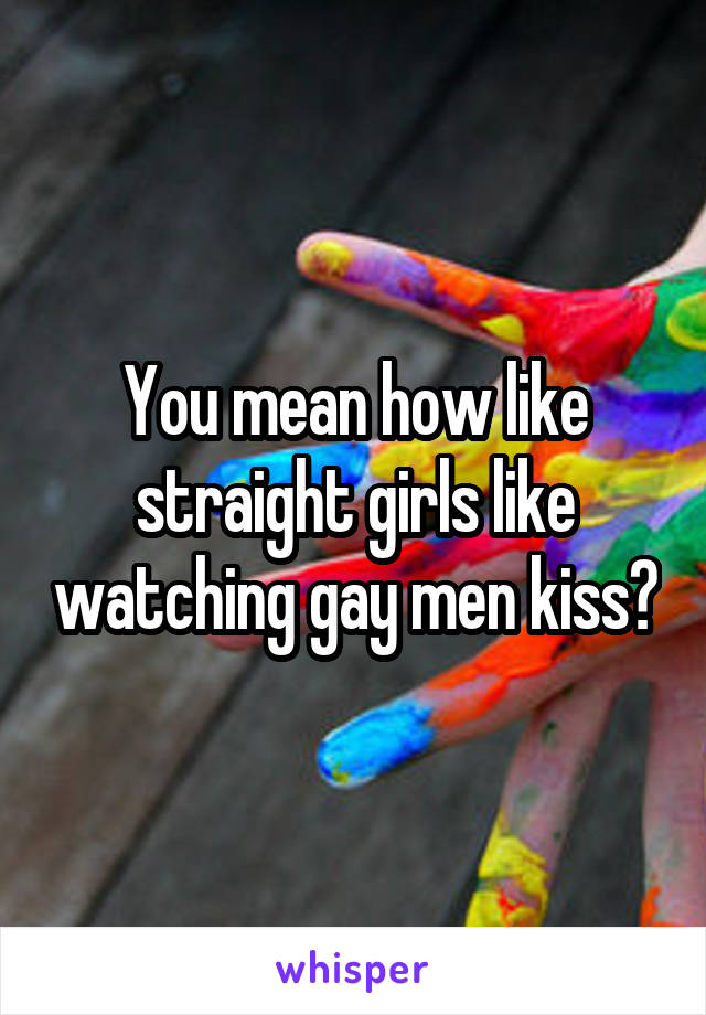 You mean how like straight girls like watching gay men kiss?