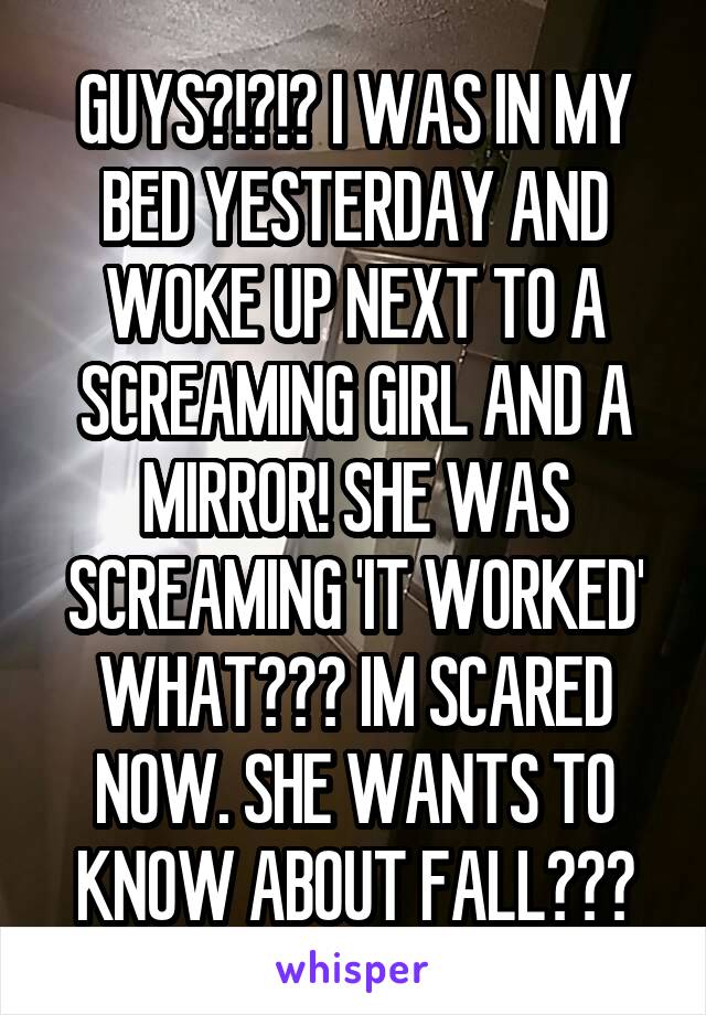 GUYS?!?!? I WAS IN MY BED YESTERDAY AND WOKE UP NEXT TO A SCREAMING GIRL AND A MIRROR! SHE WAS SCREAMING 'IT WORKED'
WHAT??? IM SCARED NOW. SHE WANTS TO KNOW ABOUT FALL???