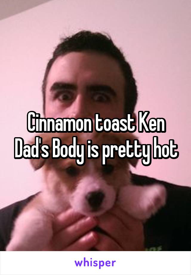 Cinnamon toast Ken Dad's Body is pretty hot