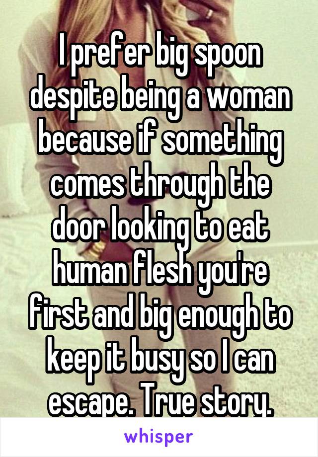 I prefer big spoon despite being a woman because if something comes through the door looking to eat human flesh you're first and big enough to keep it busy so I can escape. True story.