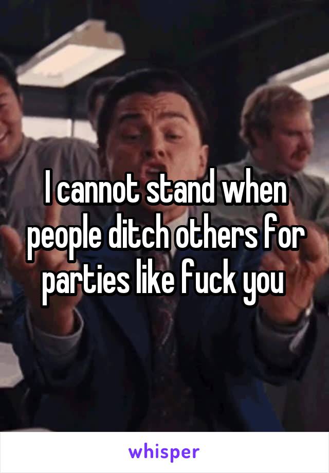 I cannot stand when people ditch others for parties like fuck you 