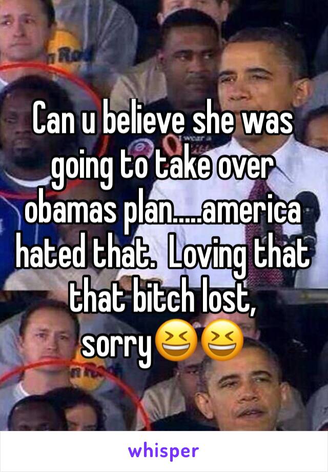 Can u believe she was going to take over obamas plan.....america hated that.  Loving that that bitch lost, sorry😆😆