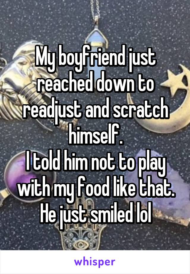 My boyfriend just reached down to readjust and scratch himself.
I told him not to play with my food like that.
He just smiled lol