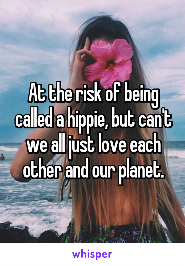 At the risk of being called a hippie, but can't we all just love each other and our planet.