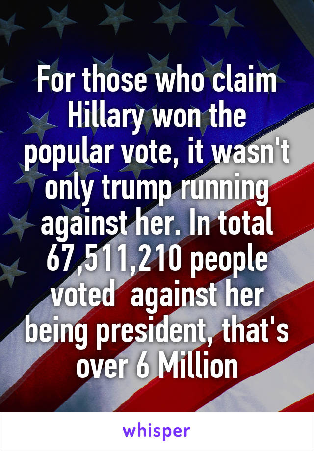 For those who claim Hillary won the popular vote, it wasn't only trump running against her. In total 67,511,210 people voted  against her being president, that's over 6 Million