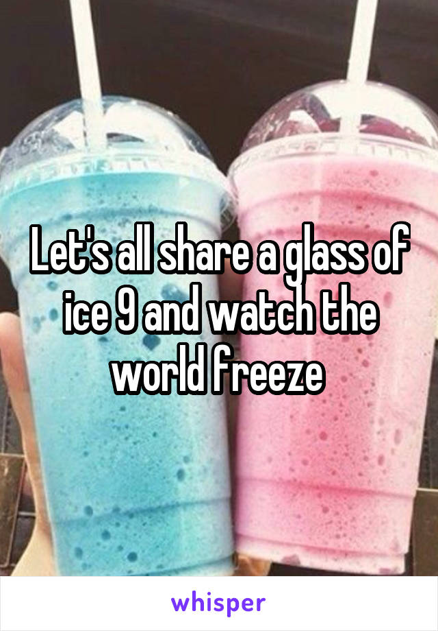 Let's all share a glass of ice 9 and watch the world freeze 