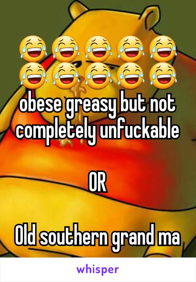 😂😂😂😂😂😂😂😂😂😂
obese greasy but not completely unfuckable

OR

Old southern grand ma