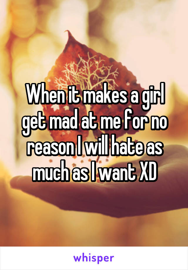 When it makes a girl get mad at me for no reason I will hate as much as I want XD