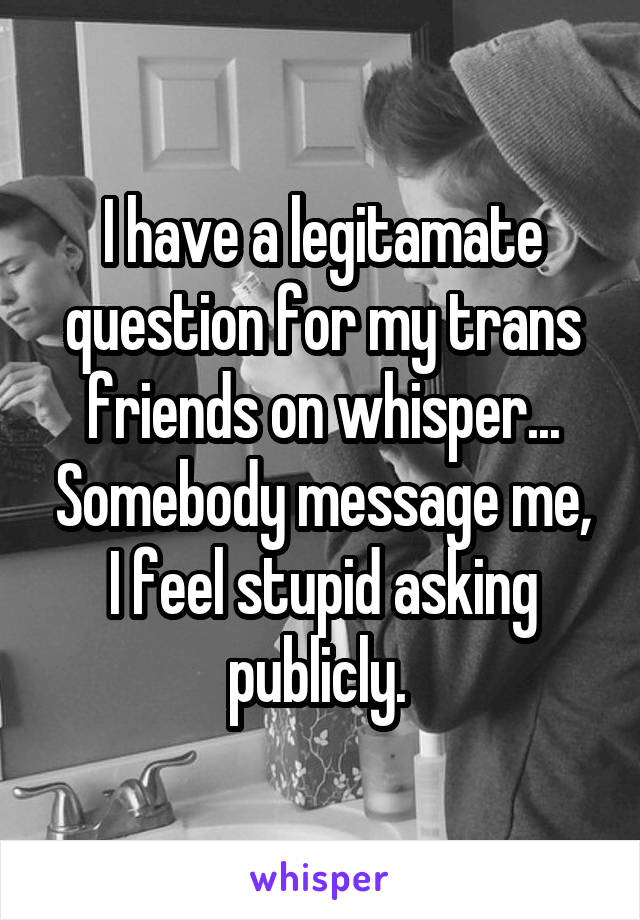 I have a legitamate question for my trans friends on whisper... Somebody message me, I feel stupid asking publicly. 