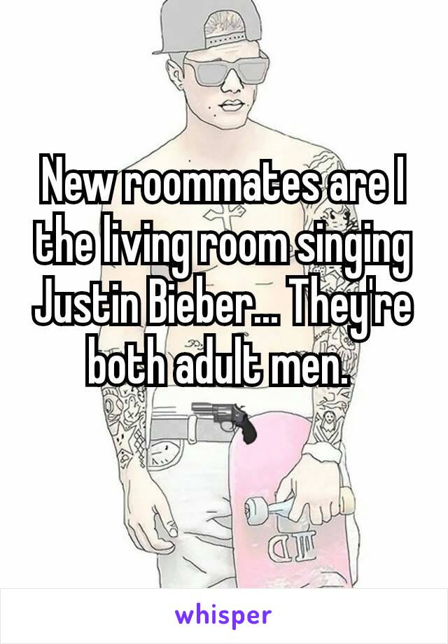 New roommates are I the living room singing Justin Bieber... They're both adult men. 
🔫