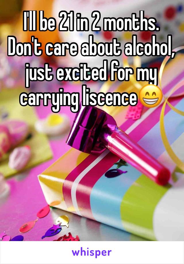 I'll be 21 in 2 months. Don't care about alcohol, just excited for my carrying liscence😁