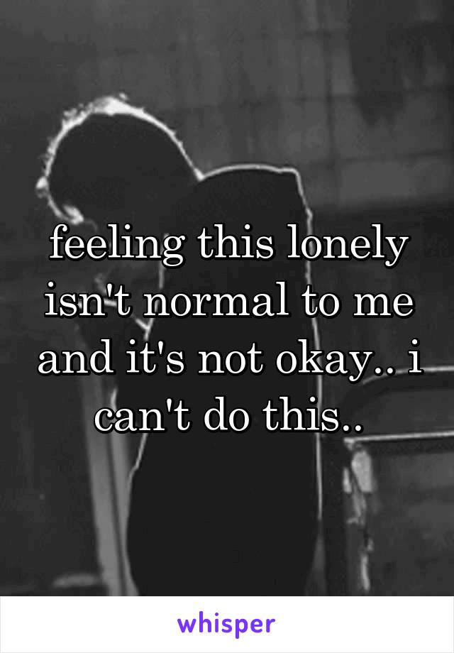 feeling this lonely isn't normal to me and it's not okay.. i can't do this..