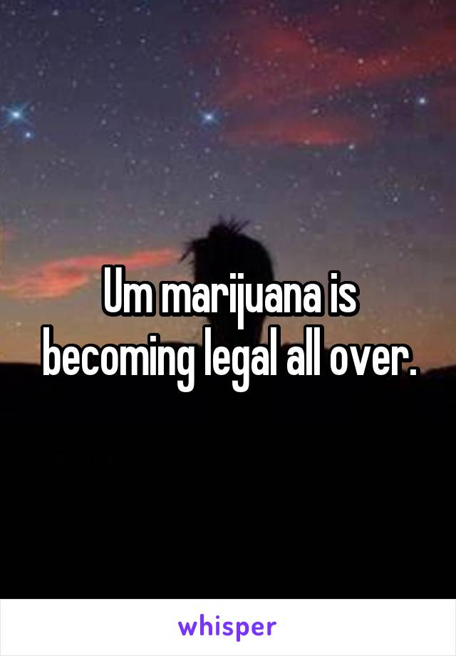 Um marijuana is becoming legal all over.