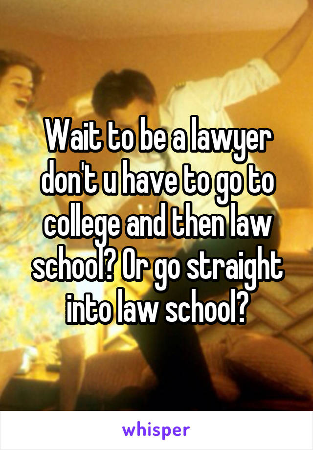 Wait to be a lawyer don't u have to go to college and then law school? Or go straight into law school?