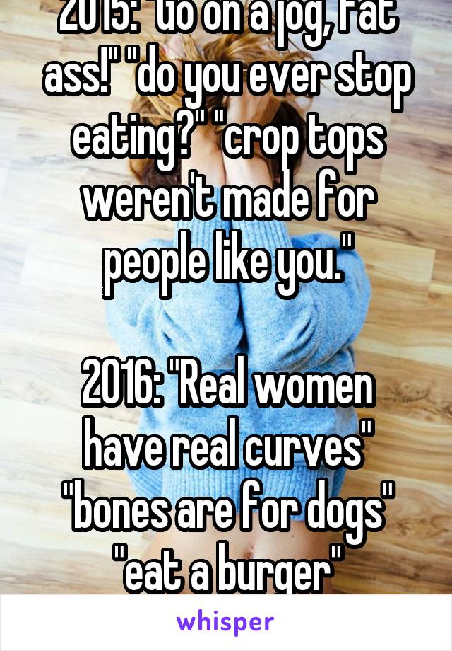 2015: "Go on a jog, fat ass!" "do you ever stop eating?" "crop tops weren't made for people like you."

2016: "Real women have real curves" "bones are for dogs" "eat a burger"
feeling lost right now.