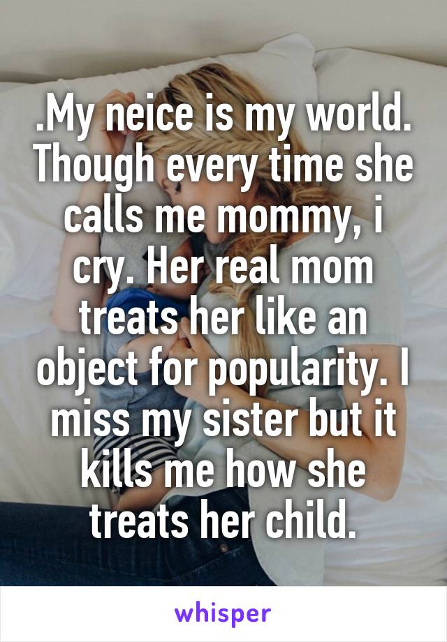 .My neice is my world. Though every time she calls me mommy, i cry. Her real mom treats her like an object for popularity. I miss my sister but it kills me how she treats her child.