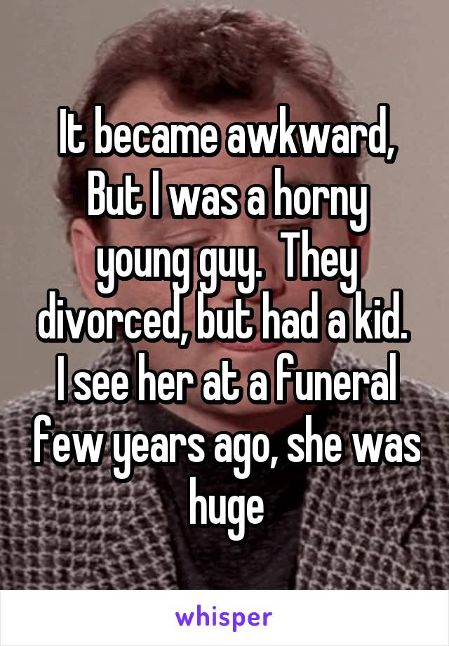 It became awkward,
But I was a horny young guy.  They divorced, but had a kid.  I see her at a funeral few years ago, she was huge