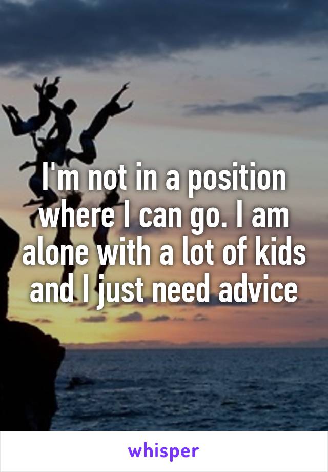 I'm not in a position where I can go. I am alone with a lot of kids and I just need advice