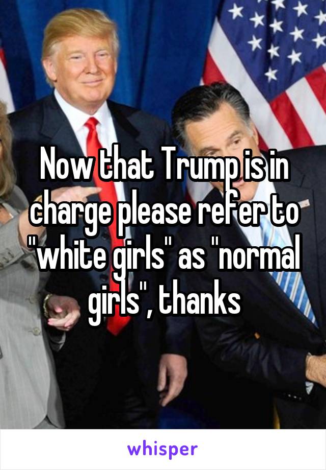 Now that Trump is in charge please refer to "white girls" as "normal girls", thanks