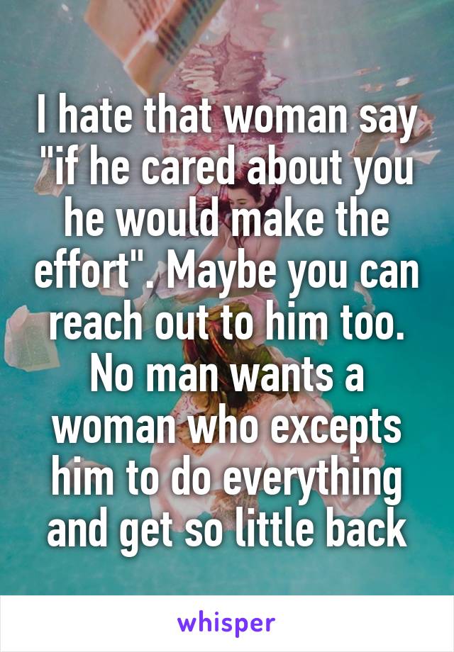 I hate that woman say "if he cared about you he would make the effort". Maybe you can reach out to him too. No man wants a woman who excepts him to do everything and get so little back