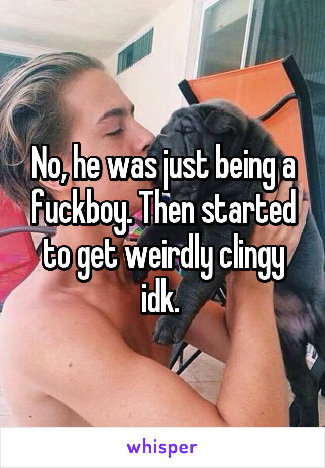 No, he was just being a fuckboy. Then started to get weirdly clingy idk. 