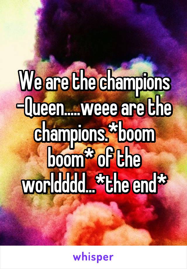 We are the champions -Queen.....weee are the champions.*boom boom* of the worldddd...*the end*