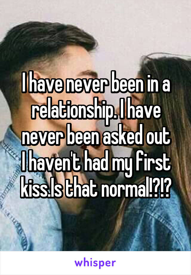 I have never been in a relationship. I have never been asked out
I haven't had my first kiss.Is that normal!?!?