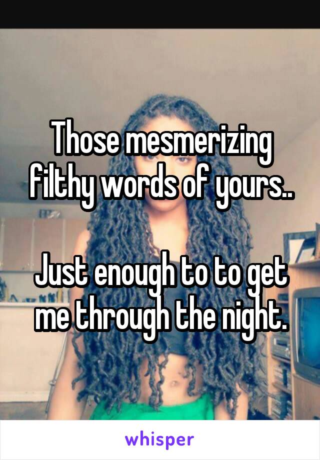 Those mesmerizing filthy words of yours..

Just enough to to get me through the night.