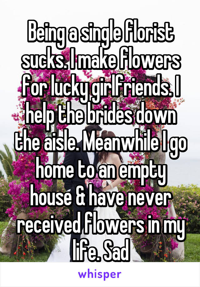 Being a single florist sucks. I make flowers for lucky girlfriends. I help the brides down the aisle. Meanwhile I go home to an empty house & have never received flowers in my life. Sad