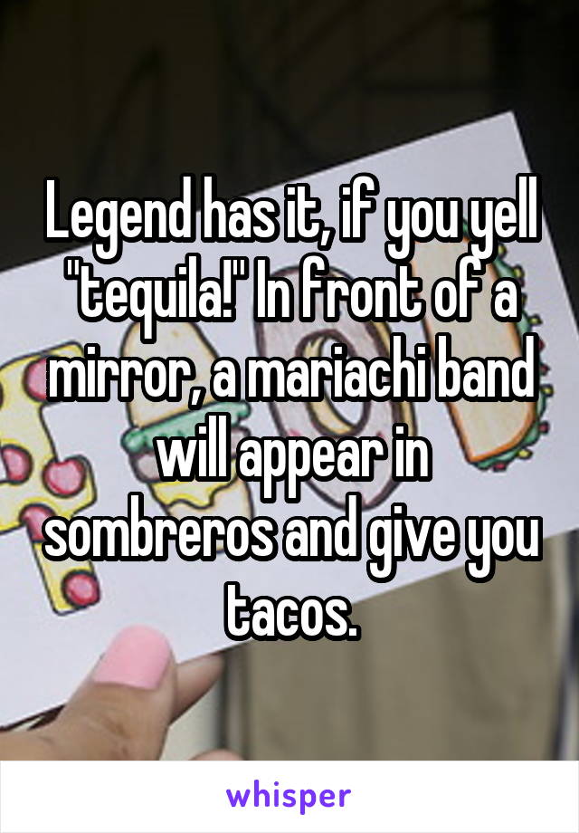 Legend has it, if you yell "tequila!" In front of a mirror, a mariachi band will appear in sombreros and give you tacos.