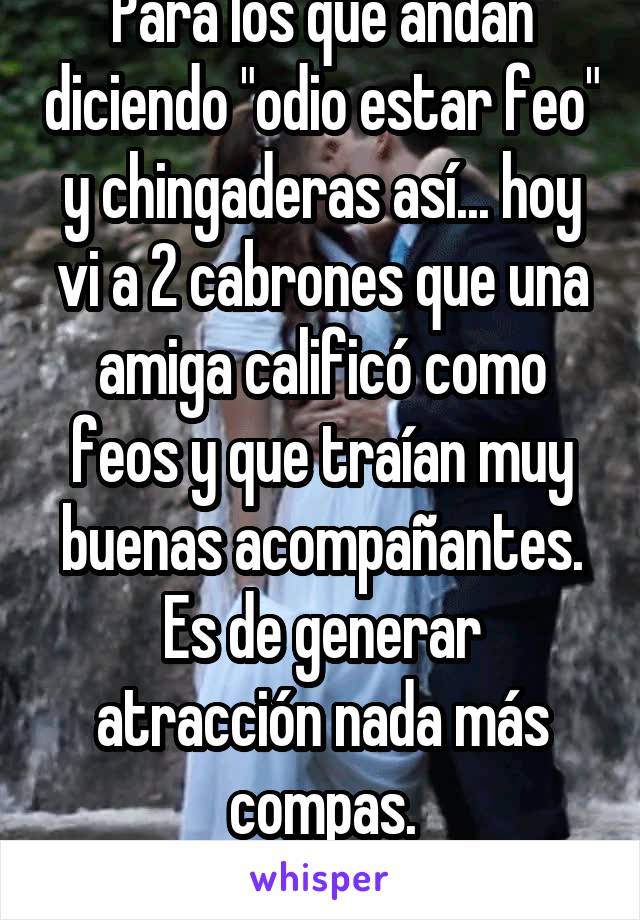 Para los que andan diciendo "odio estar feo" y chingaderas así... hoy vi a 2 cabrones que una amiga calificó como feos y que traían muy buenas acompañantes.
Es de generar atracción nada más compas.
